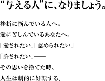 “与える人”に、なりましょう。 挫折に悩んでいる人へ。 愛に苦しんでいるあなたへ。 ｢愛されたい｣｢認められたい｣｢許されたい｣―― その思いを捨てた時、人生は劇的に好転する。
