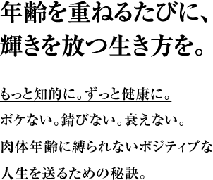 年齢を重ねるたびに、輝きを放つ生き方を。もっと知的に。ずっと健康に。 ボケない。錆びない。衰えない。 肉体年齢に縛られないポジティブな人生を送るための秘訣。