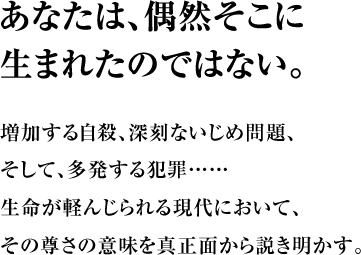 あなたは、偶然そこに生まれたのではない。 増加する自殺、深刻ないじめ問題、そして、多発する犯罪…… 生命が軽んじられる現代において、その尊さの意味を真正面から説き明かす。