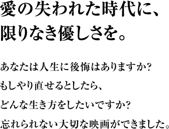 愛の失われた時代に、限りなき優しさを。 あなたは人生に後悔はありますか？もしやり直せるとしたら、どんな生き方をしたいですか？忘れられない大切な映画ができました。