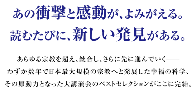 あの衝撃と感動が、よみがえる。読むたびに、新しい発見がある。 あらゆる宗教を超え、統合し、さらに先に進んでいく――わずか数年で日本最大規模の宗教へと発展した幸福の科学、その原動力となった大講演会のベストセレクションがここに完結。