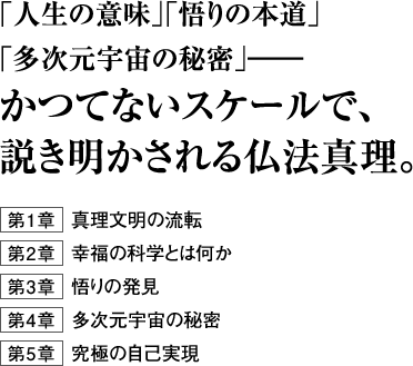 ｢人生の意味｣｢悟りの本道｣｢多次元宇宙の秘密｣――かつてないスケールで、説き明かされる仏法真理。第１章 真理文明の流転 第２章 幸福の科学とは何か第３章 悟りの発見第４章 多次元宇宙の秘密第５章 究極の自己実現