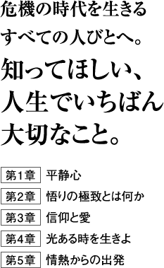 危機の時代を生きるすべての人びとへ。知ってほしい、人生でいちばん大切なこと。第１章　平静心第２章　悟りの極致とは何か第３章　信仰と愛第４章　光ある時を生きよ第５章　情熱からの出発