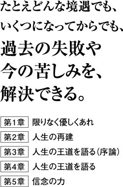 たとえどんな境遇でも、いくつになってからでも、過去の失敗や今の苦しみを、解決できる。第１章　限りなく優しくあれ第２章　人生の再建第３章　人生の王道を語る（序論）第４章　人生の王道を語る第５章　信念の力