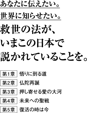 あなたに伝えたい。世界に知らせたい。救世の法が、いまこの日本で説かれていることを。第１章	 悟りに到る道第２章	 仏陀再誕第３章	 押し寄せる愛の大河第４章	 未来への聖戦第５章	 復活の時は今