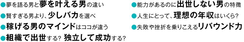 〇夢を語る男と夢を叶える男の違い〇賢すぎる男より、少しバカを選べ〇稼げる男のマインドはココが違う〇組織で出世する? 独立して成功する?〇能力があるのに出世しない男の特徴〇人生にとって、理想の年収はいくら?〇失敗や挫折を乗りこえるリバウンド力