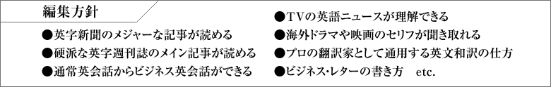 編集方針 ●英字新聞のメジャーな記事が読める●硬派な英字週刊誌のメイン記事が読める●通常英会話からビジネス英会話ができる●TVの英語ニュースが理解できる●海外ドラマや映画のセリフが聞き取れる
●プロの翻訳家として通用する英文和訳の仕方●ビジネス・レターの書き方　etc.