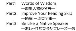Part1　 Words of Wisdom　　　　―歴史人物の名言―Part2　 Improve Your Reading Skill　　　　―読解!一流英字紙―Part3　 Be Like a Native Speaker　　　　―おしゃれな英会話フレーズ―選