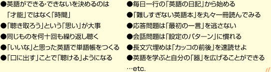 ●英語ができる・できないを決めるのは　「才能」ではなく「時間」●「聴き取ろう」という「思い」が大事●同じものを何十回も繰り返し聴く●「いいな」と思った英語で単語帳をつくる●「口に出す」ことで「聴ける」ようになる ●毎日一行の「英語の日記」から始める●「難しすぎない英語本」を丸々一冊読んでみる●応答問題は「最初の一言」を逃さない●会話問題は「設定のパターン」に慣れる●長文穴埋めは「カッコの前後」を速読せよ●英語を学ぶと自分の「器」を広げることができる…etc.