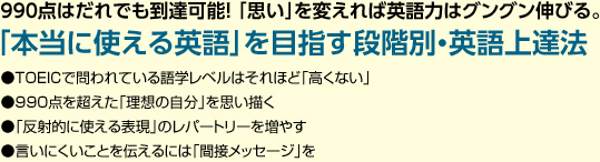 990点はだれでも到達可能！ 「思い」を変えれば英語力はグングン伸びる。「本当に使える英語」を目指す段階別・英語上達法 ●TOEICで問われている語学レベルはそれほど「高くない」●990点を超えた「理想の自分」を思い描く●「反射的に使える表現」のレパートリーを増やす●言いにくいことを伝えるには「間接メッセージ」を