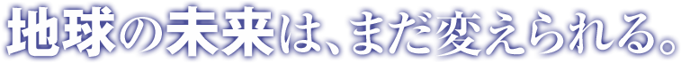 地球の未来は、まだ変えられる。