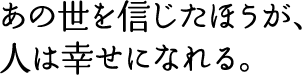 “あの世を信じたほうが、人は幸せになれる。