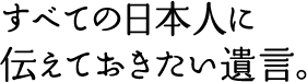 すべての日本人に伝えておきたい遺言。