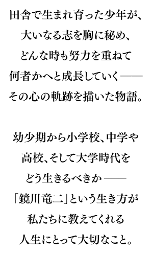 田舎で生まれ育った少年が、大いなる志を胸に秘め、どんな時も努力を重ねて何者かへと成長していく――その心の軌跡を描いた物語。幼少期から小学校、中学や高校、そして大学時代をどう生きるべきか――｢鏡川竜二｣という生き方が私たちに教えてくれる人生にとって大切なこと。