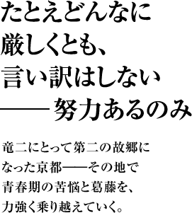 たとえどんなに厳しくとも、言い訳はしない――努力あるのみ 竜二にとって第二の故郷になった京都――その地で青春期の苦悩と葛藤を、力強く乗り越えていく。
