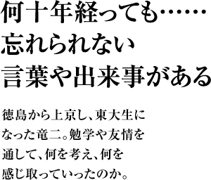 何十年経っても……忘れられない言葉や出来事がある 徳島から上京し、東大生になった竜二。勉学や友情を通して、何を考え、何を感じ取っていったのか。