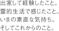 出家して経験したこと。霊的生活で感じたこと。いまの素直な気持ち。そしてこれからのこと。