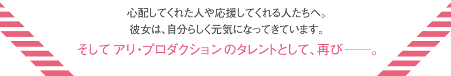 心配してくれた人や応援してくれる人たちへ。彼女は、自分らしく元気になってきています。 そしてアリ・プロダクションのタレントとして、再び―。