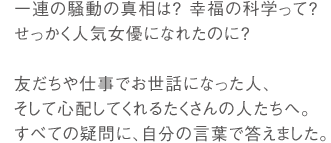 一連の騒動の真相は? 幸福の科学って?せっかく人気女優になれたのに?友だちや仕事でお世話になった人、そして心配してくれるたくさんの人たちへ。すべての疑問に、自分の言葉で答えました。