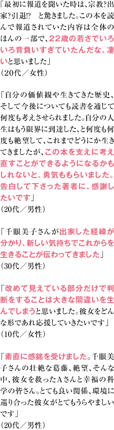 ｢最初に報道を聞いた時は、宗教？出家？引退！？ と驚きました。この本を読んで報道されていた内容は全体のほんの一部で、22歳の若さでいろいろ背負いすぎていたんだな、凄いと思いました」（２０代／女性） 「自分の価値観や生きてきた歴史、そして今後についても読書を通じて何度も考えさせられました。自分の人生はもう限界に到達した、と何度も何度も絶望して、これまでどうにか生きてきましたが、この本を支えに考え直すことができるようになるかもしれないと、勇気ももらいました。告白して下さった著者に、感謝したいです」（20代／男性） 「千眼美子さんが出家した経緯が分かり、新しい気持ちでこれからを生きることが伝わってきました」（30代／男性） 「改めて見えている部分だけで判断をすることは大きな間違いを生んでしまうと思いました。彼女をどんな形であれ応援していきたいです」（10代／女性） 「素直に感銘を受けました。千眼美子さんの壮絶な葛藤、絶望、そんな中、彼女を救ったＡさんと幸福の科学の皆さん。とても良い関係、環境に巡り合った彼女がとてもうらやましいです。」（20代／男性）