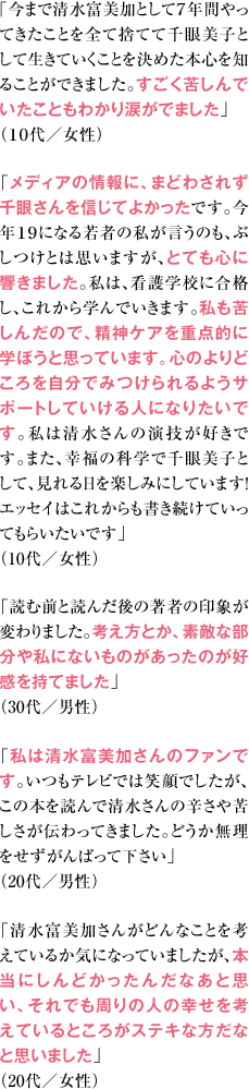 ｢今まで清水富美加として７年間やってきたことを全て捨てて千眼美子として生きていくことを決めた本心を知ることができました。すごく苦しんでいたこともわかり涙がでました」（１０代／女性） 「メディアの情報に、まどわされず千眼さんを信じてよかったです。今年１９になる若者の私が言うのも、ぶしつけとは思いますが、とても心に響きました。私は、看護学校に合格し、これから学んでいきます。私も苦しんだので、精神ケアを重点的に学ぼうと思っています。心のよりどころを自分でみつけられるようサポートしていける人になりたいです。私は清水さんの演技が好きです。また、幸福の科学で千眼美子として、見れる日を楽しみにしています！エッセイはこれからも書き続けていってもらいたいです」（10代／女性） 「読む前と読んだ後の著者の印象が変わりました。考え方とか、素敵な部分や私にないものがあったのが好感を持てました」（30代／男性） 「私は清水富美加さんのファンです。いつもテレビでは笑顔でしたが、この本を読んで清水さんの辛さや苦しさが伝わってきました。どうか無理をせずがんばって下さい」（20代／男性） 「清水富美加さんがどんなことを考えているか気になっていましたが、本当にしんどかったんだなあと思い、それでも周りの人の幸せを考えているところがステキな方だなと思いました」（20代／女性）