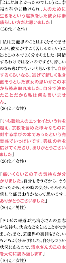 ｢よほどお辛かったのでしょうね。幸福の科学に助けられ、人のために生きるという選択をした彼女は素晴らしい方だと思いました｣（３０代／女性） 「私は芸能界のことはよく分かりませんが、彼女がすごく苦しんだということはこの本でよく分かりました。同情するわけではないのですが、苦しいのなら逃げてもいいと思います。自殺するくらいなら、逃げて新しく生き直そうとした彼女の思いがこの本から読み取れました。自分で決めたことだから私は何も言いません」（30代／女性） 「いち芸能人のエッセイという枠を越え、宗教を含めた様々なものに対する学びの本であったという充実感でいっぱいです。興味の枠を広げてくださり、ありがとうございました」（20代／女性） 「痛いくらいこの子の気持ちが分かりました。自分もそうだから、そうだったから。その時の気分、そろそろ僕も全部言おうかなって思います。ありがとうございました」（20代／男性） 「テレビの報道よりも清水さんの意志や気持ち、決意などを知ることができました。また、芸能界の裏側もまた、いろいろよく分かりました。自分もつらい状況にあるので、清水さんのこの本を大切に読み返します」（10代／女性）