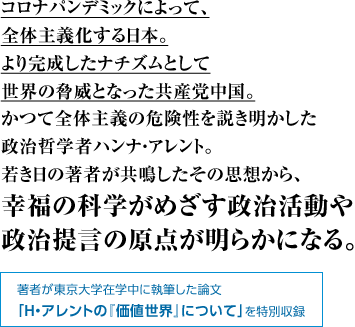 コロナパンデミックによって、全体主義化する日本。より完成したナチズムとして世界の脅威となった共産党中国。かつて全体主義の危険性を説き明かした政治哲学者ハンナ・アレント。若き日の著者が共鳴したその思想から、幸福の科学がめざす政治活動や政治提言の原点が明らかになる。