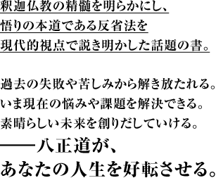 釈迦仏教の精髄を明らかにし、悟りの本道である反省法を現代的視点で説き明かした話題の書。過去の失敗や苦しみから解き放たれる。いま現在の悩みや課題を解決できる。素晴らしい未来を創りだしていける。―八正道が、あなたの人生を好転させる。