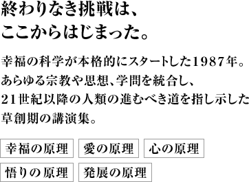 終わりなき挑戦は、ここからはじまった。幸福の科学が本格的にスタートした１９８７年。あらゆる宗教や思想、学問を統合し、２１世紀以降の人類の進むべき道を指し示した草創期の講演集。