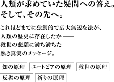 人類が求めていた疑問への答え。そして、その先へ。これほどまでに独創的で広大無辺な法が、人類の歴史に存在したか――救世の悲願に満ち満ちた熱き真実のメッセージ。