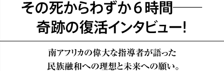 ｢その死からわずか６時間―――奇跡の復活インタビュー！南アフリカの偉大な指導者が語った民族融和への理想と未来への願い。