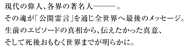 現代の偉人、各界の著名人―――。その魂が｢公開霊言｣を通じ全世界へ最後のメッセージ。生前のエピソードの真相から、伝えたかった真意、そして死後おもむく世界までが明らかに。