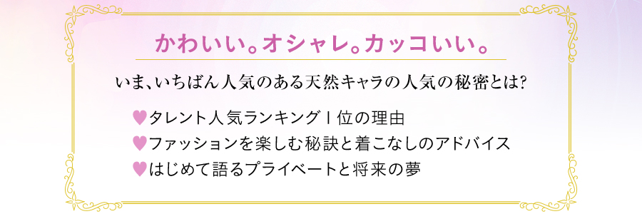 かわいい。オシャレ。カッコいい。いま、いちばん人気のある天然キャラの人気の秘密とは? ♡タレント人気ランキング１位の理由♡ファッションを楽しむ秘訣と着こなしのアドバイス♡はじめて語るプライベートと将来の夢