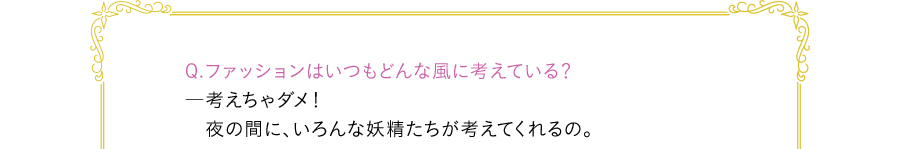 Q.ファッションはいつもどんな風に考えている？―考えちゃダメ！　夜の間に、いろんな妖精たちが考えてくれるの。