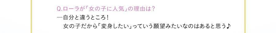 Q.ローラが「女の子に人気」の理由は？―自分と違うところ！女の子だから「変身したい」っていう願望みたいなのはあると思う♪