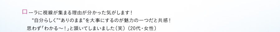 ローラに視線が集まる理由が分かった気がします！　　自分らしくありのままを大事にするのが魅力の一つだと共感！　思わず「わかる〜！」と頷いてしまいました（笑） （20代・女性）