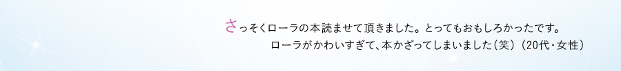 さっそくローラの本読ませて頂きました。 とってもおもしろかったです。 ローラがかわいすぎて、本かざってしまいました（笑） （20代・女性）