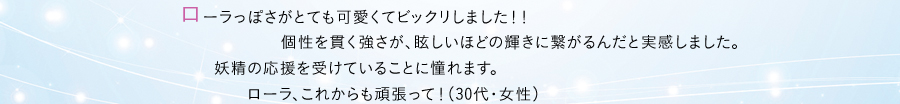 ローラっぽさがとても可愛くてビックリしました！！ 個性を貫く強さが、眩しいほどの輝きに繋がるんだと実感しました。 妖精の応援を受けていることに憧れます。ローラ、これからも頑張って！（30代・女性）