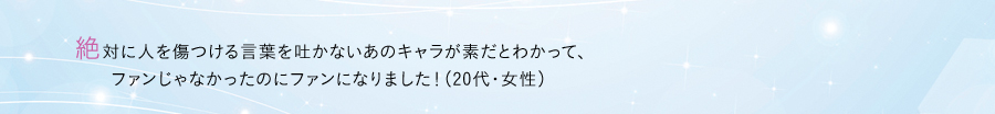 絶対に人を傷つける言葉を吐かないあのキャラが素だとわかって、ファンじゃなかったのにファンになりました！（20代・女性）