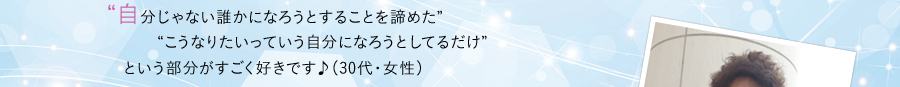 自分じゃない誰かになろうとすることを諦めたこうなりたいっていう自分になろうとしてるだけという部分がすごく好きです♪（30代・女性）