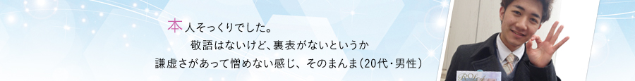 本人そっくりでした。 敬語はないけど、裏表がないというか謙虚さがあって憎めない感じ、 そのまんま（20代・男性）