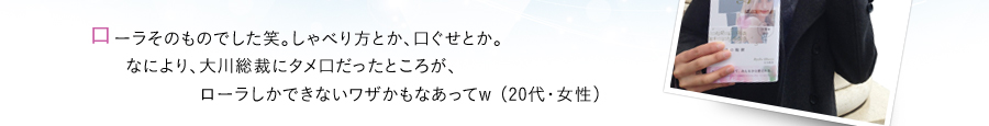 ローラそのものでした笑。しゃべり方とか、口ぐせとか。なにより、大川総裁にタメ口だったところが、ローラしかできないワザかもなあってw （20代・女性）