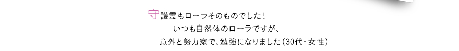 守護霊もローラそのものでした！いつも自然体のローラですが、 意外と努力家で、勉強になりました（30代・女性）