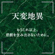 天変地異 もうこれ以上、悲劇を生み出さないために。