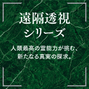 遠隔透視シリーズ 人類最高の霊能力が挑む、新たなる真実の探求。