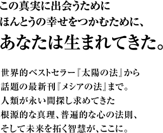 この真実に出会うためにほんとうの幸せをつかむために、あなたは生まれてきた。世界的ベストセラー『太陽の法』から話題の最新刊『メシアの法』まで。人類が永い間探し求めてきた根源的な真理、普遍的な心の法則、そして未来を拓く智慧が、ここに。