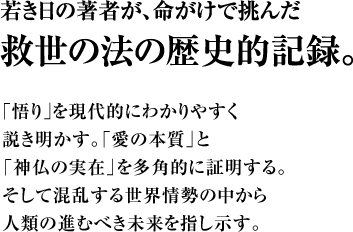 若き日の著者が、命がけで挑んだ救世の法の歴史的記録。　｢悟り｣を現代的にわかりやすく説き明かす。「愛の本質」と「神仏の実在」を多角的に証明する。そして混乱する世界情勢の中から人類の進むべき未来を指し示す。