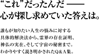 “これ”だったんだ――心が探し求めていた答えは。　誰もが知りたい人生の悩みに対する具体的解決法から、霊界の存在証明、神仏の実在、そして宇宙の秘密まで。わかりやすく説き明かされたＱ＆Ａ集。