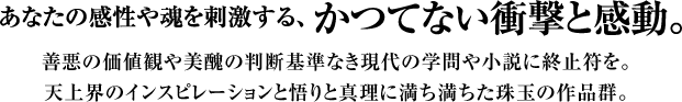 “あなたの感性や魂を刺激する、かつてない衝撃と感動。善悪の価値観や美醜の判断基準なき現代の学問や小説に終止符を。天上界のインスピレーションと悟りと真理に満ち満ちた珠玉の作品群。