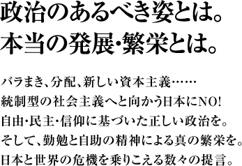 政治のあるべき姿とは。本当の発展・繁栄とは。バラまき、分配、新しい資本主義……統制型の社会主義へと向かう日本にＮＯ！自由・民主・信仰に基づいた正しい政治を。そして、勤勉と自助の精神による真の繁栄を。日本と世界の危機を乗りこえる数々の提言。